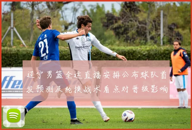 辽宁男篮全运直播安排公布球队首发预测及轮换战术看点对晋级影响