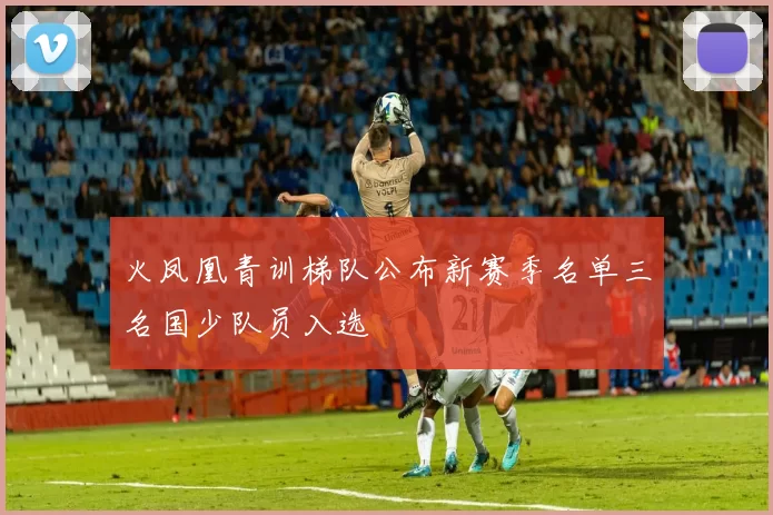 火凤凰青训梯队公布新赛季名单三名国少队员入选