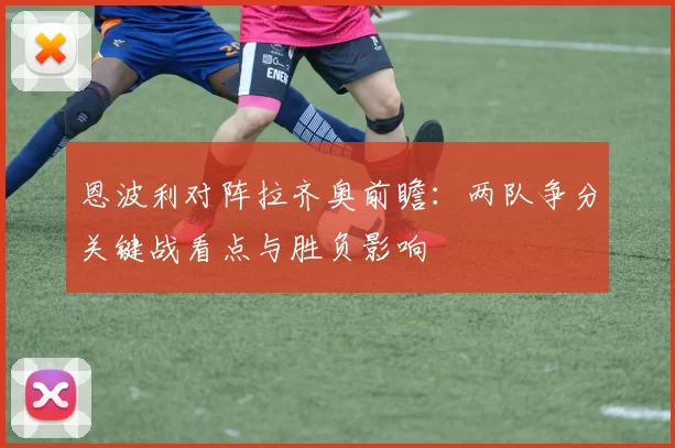 恩波利对阵拉齐奥前瞻：两队争分关键战看点与胜负影响
