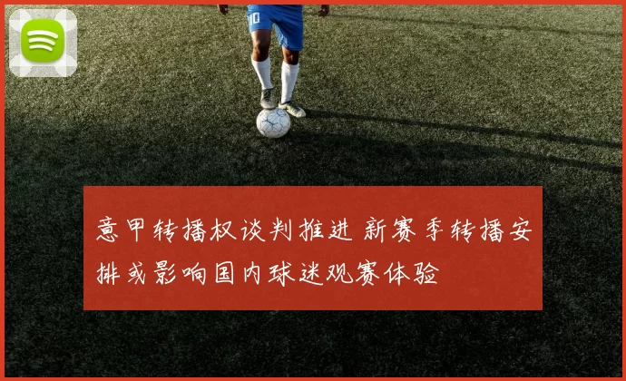 意甲转播权谈判推进 新赛季转播安排或影响国内球迷观赛体验