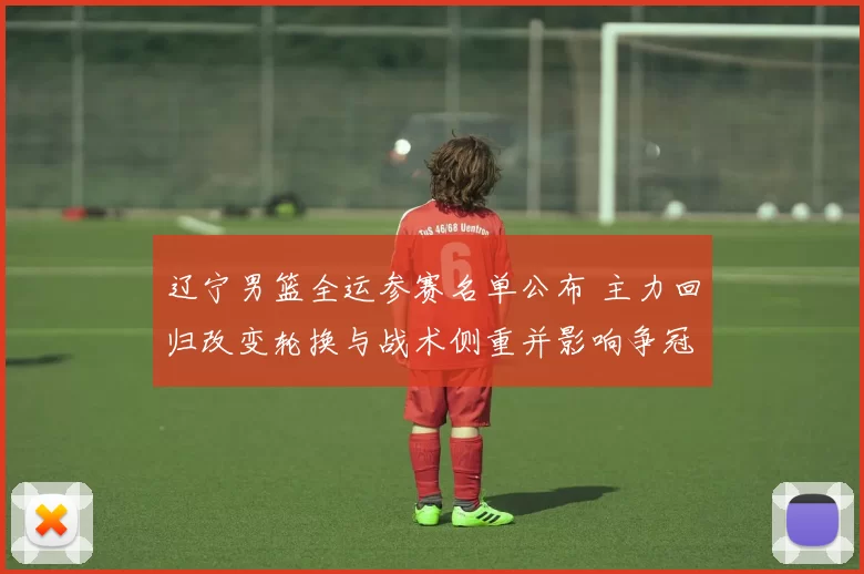 辽宁男篮全运参赛名单公布 主力回归改变轮换与战术侧重并影响争冠形势