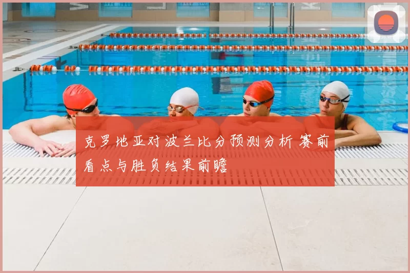 克罗地亚对波兰比分预测分析 赛前看点与胜负结果前瞻
