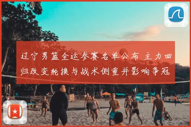 辽宁男篮全运参赛名单公布 主力回归改变轮换与战术侧重并影响争冠形势