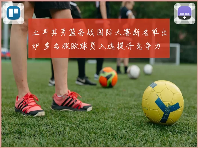 土耳其男篮备战国际大赛新名单出炉 多名旅欧球员入选提升竞争力