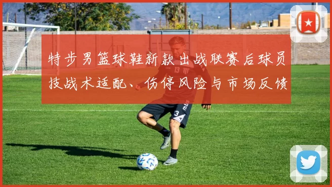 特步男篮球鞋新款出战联赛后球员技战术适配、伤停风险与市场反馈解读