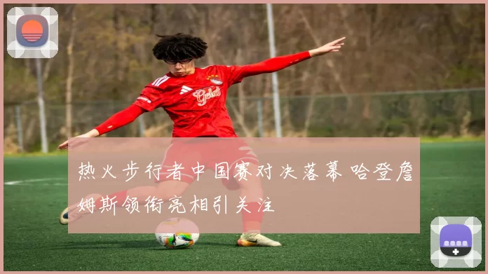 热火步行者中国赛对决落幕 哈登詹姆斯领衔亮相引关注