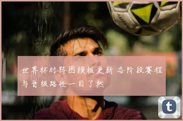 世界杯对阵图模板更新 各阶段赛程与晋级路径一目了然