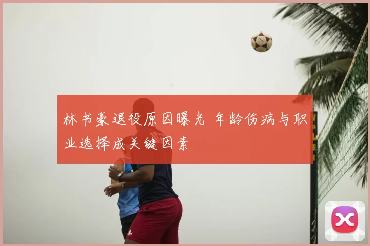 林书豪退役原因曝光 年龄伤病与职业选择成关键因素