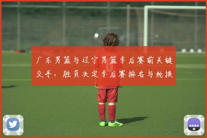 广东男篮与辽宁男篮季后赛前关键交手,胜负决定季后赛排名与轮换策略