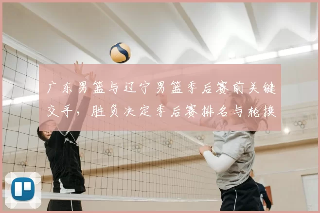 广东男篮与辽宁男篮季后赛前关键交手，胜负决定季后赛排名与轮换策略