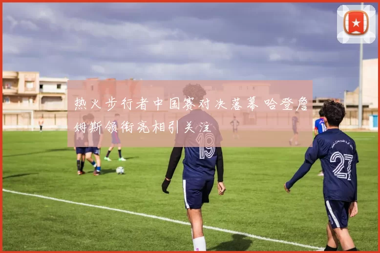 热火步行者中国赛对决落幕 哈登詹姆斯领衔亮相引关注