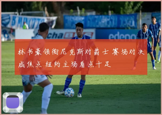 林书豪领衔尼克斯对爵士 赛场对决成焦点 纽约主场看点十足