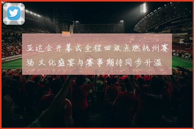 亚运会开幕式全程回放点燃杭州赛场 文化盛宴与赛事期待同步升温