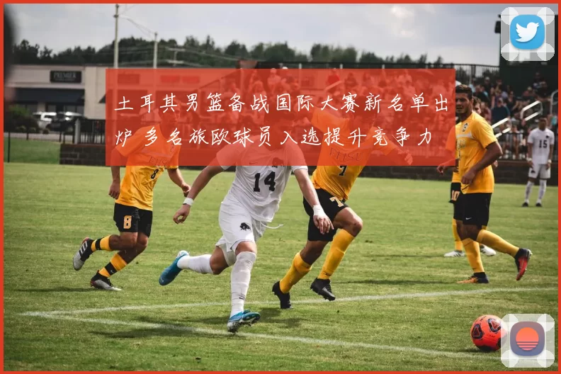 土耳其男篮备战国际大赛新名单出炉 多名旅欧球员入选提升竞争力