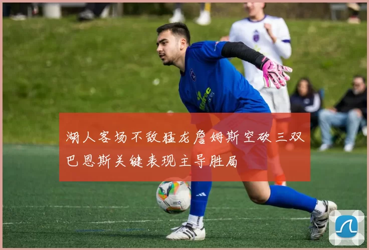 湖人客场不敌猛龙詹姆斯空砍三双巴恩斯关键表现主导胜局