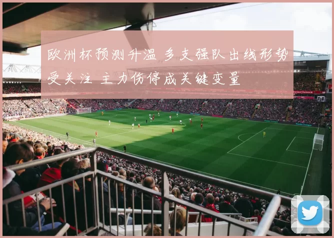 欧洲杯预测升温 多支强队出线形势受关注 主力伤停成关键变量
