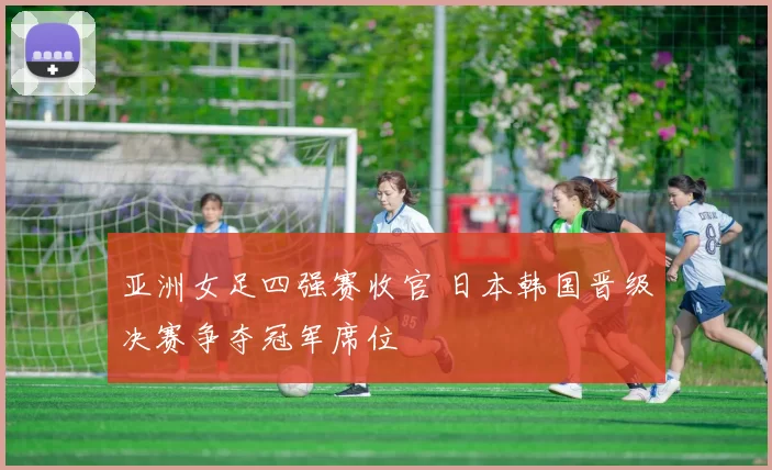 亚洲女足四强赛收官 日本韩国晋级决赛争夺冠军席位