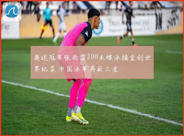 奥运冠军张雨霏200米蝶泳摘金创世界纪录 中国泳军再获三金