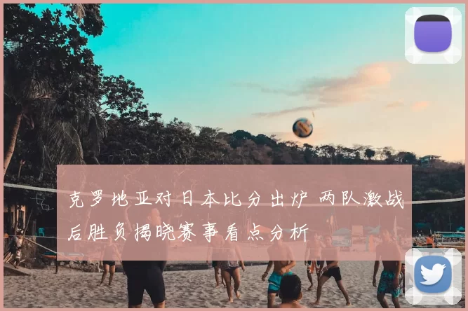 克罗地亚对日本比分出炉 两队激战后胜负揭晓赛事看点分析