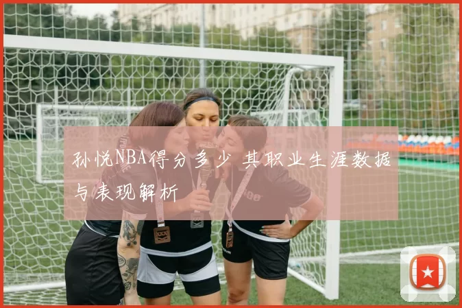 孙悦NBA得分多少 其职业生涯数据与表现解析