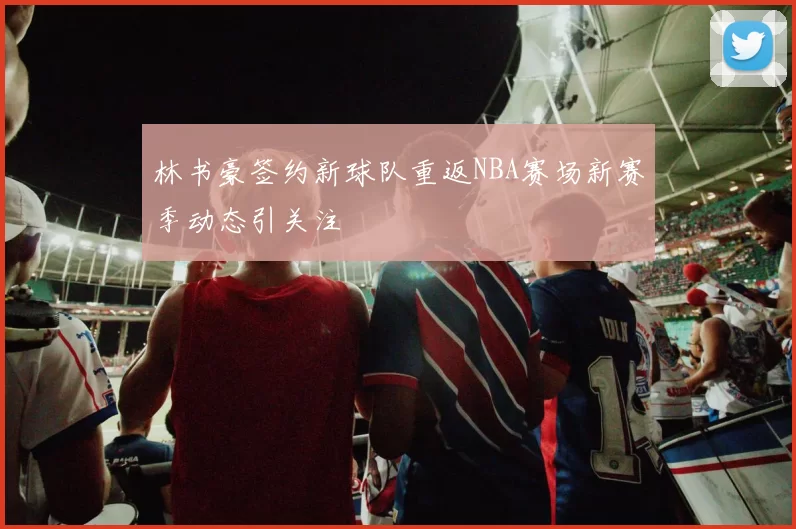 林书豪签约新球队重返NBA赛场新赛季动态引关注