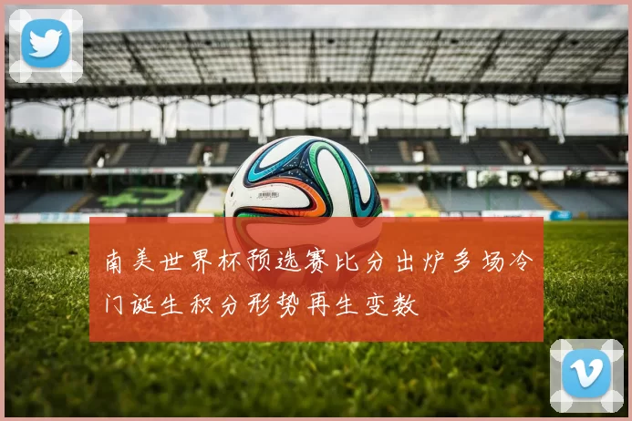 南美世界杯预选赛比分出炉多场冷门诞生积分形势再生变数