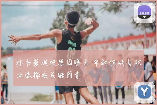 林书豪退役原因曝光 年龄伤病与职业选择成关键因素