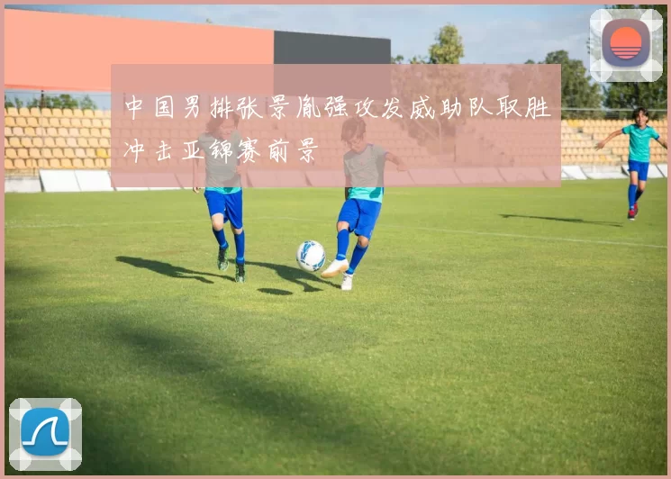 中国男排张景胤强攻发威助队取胜冲击亚锦赛前景