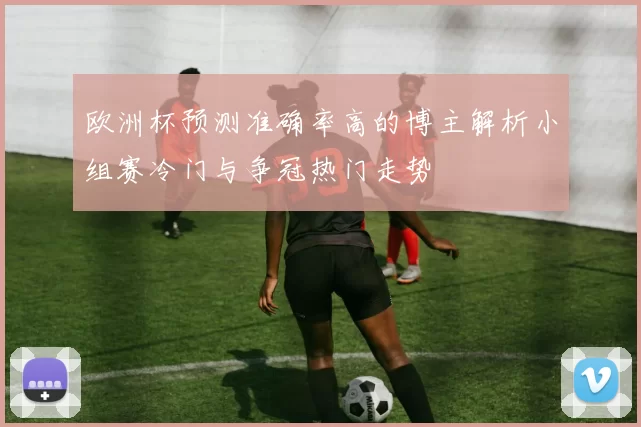欧洲杯预测准确率高的博主解析小组赛冷门与争冠热门走势