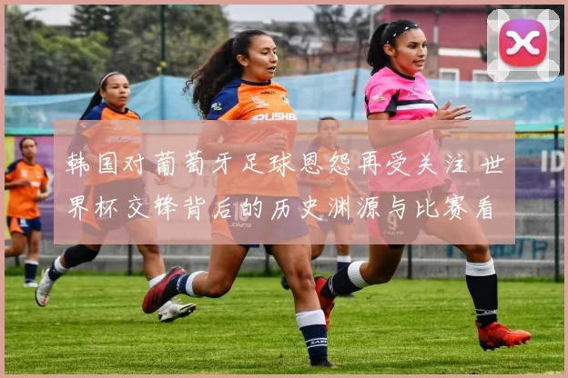 韩国对葡萄牙足球恩怨再受关注 世界杯交锋背后的历史渊源与比赛看点