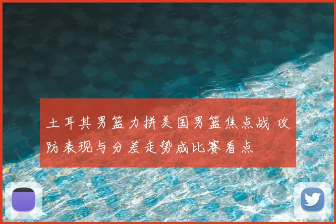 土耳其男篮力拼美国男篮焦点战 攻防表现与分差走势成比赛看点