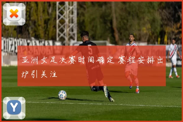 亚洲女足决赛时间确定 赛程安排出炉引关注