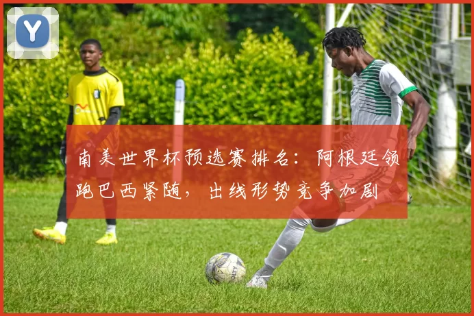 南美世界杯预选赛排名:阿根廷领跑巴西紧随,出线形势竞争加剧