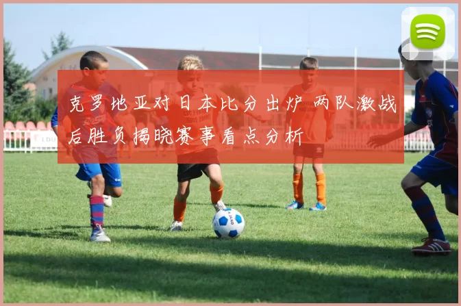 克罗地亚对日本比分出炉 两队激战后胜负揭晓赛事看点分析