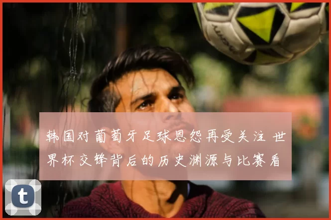 韩国对葡萄牙足球恩怨再受关注 世界杯交锋背后的历史渊源与比赛看点