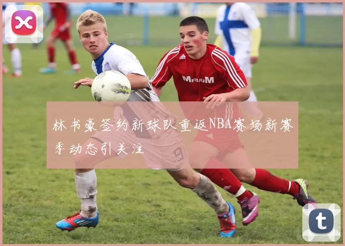 林书豪签约新球队重返NBA赛场新赛季动态引关注