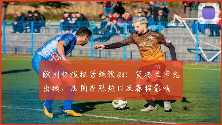欧洲杯模拟晋级预测:英格兰率先出线,法国夺冠热门及赛程影响