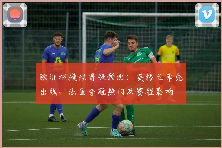 欧洲杯模拟晋级预测：英格兰率先出线，法国夺冠热门及赛程影响