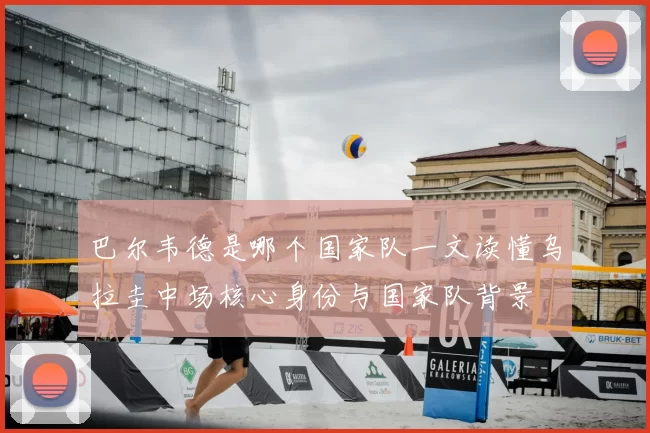 巴尔韦德是哪个国家队一文读懂乌拉圭中场核心身份与国家队背景