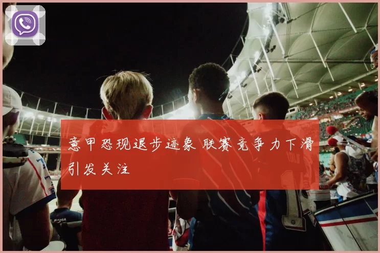 意甲恐现退步迹象 联赛竞争力下滑引发关注