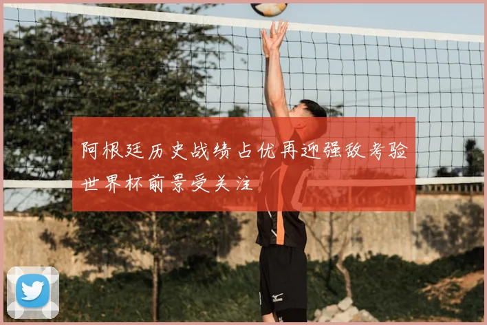 阿根廷历史战绩占优再迎强敌考验世界杯前景受关注