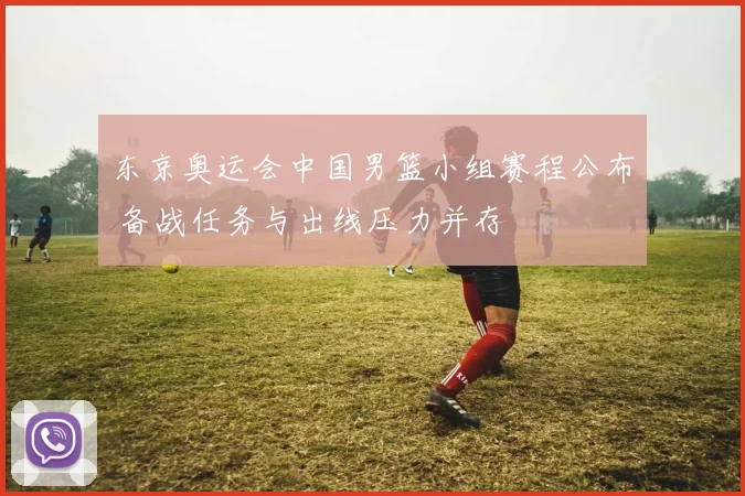 东京奥运会中国男篮小组赛程公布 备战任务与出线压力并存