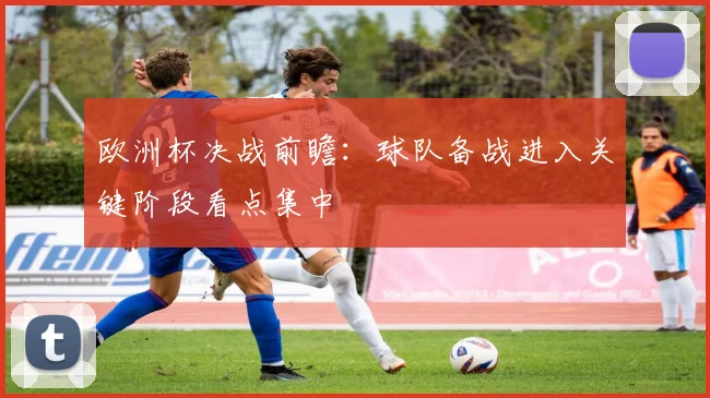 欧洲杯决战前瞻：球队备战进入关键阶段看点集中