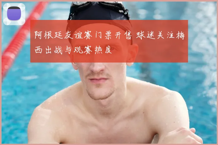 阿根廷友谊赛门票开售 球迷关注梅西出战与观赛热度