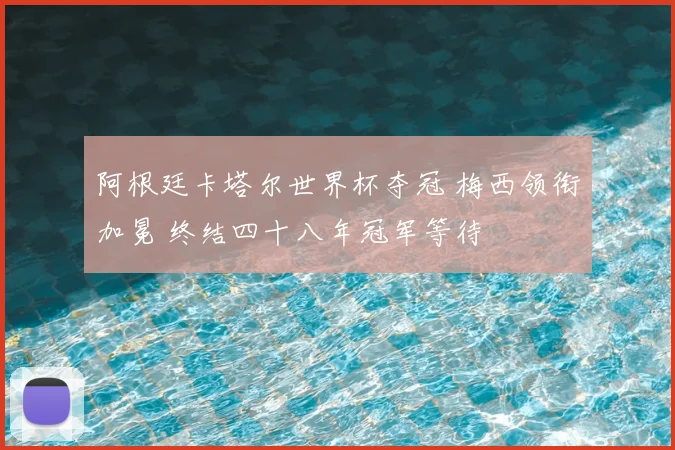 阿根廷卡塔尔世界杯夺冠 梅西领衔加冕 终结四十八年冠军等待