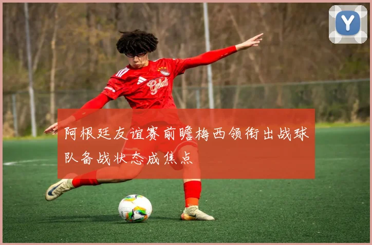 阿根廷友谊赛前瞻梅西领衔出战球队备战状态成焦点