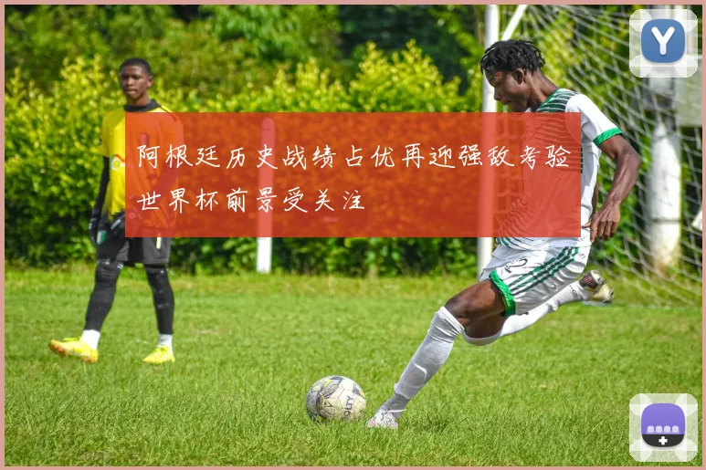 阿根廷历史战绩占优再迎强敌考验世界杯前景受关注