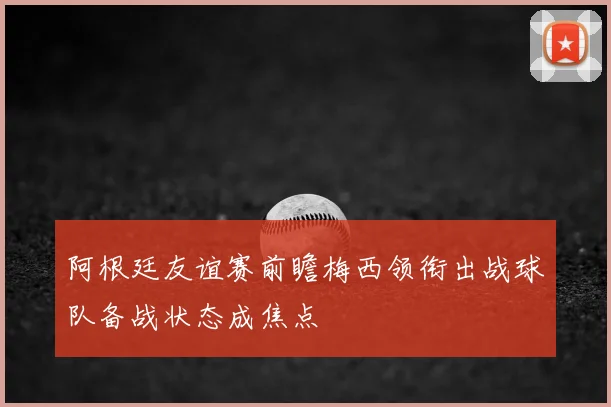 阿根廷友谊赛前瞻梅西领衔出战球队备战状态成焦点