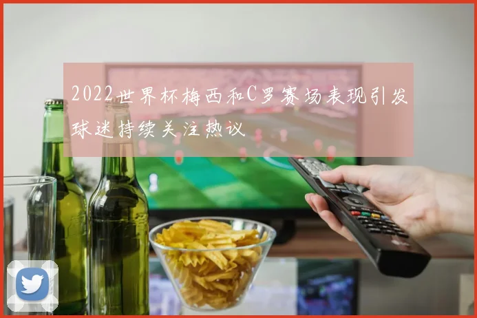 2022世界杯梅西和C罗赛场表现引发球迷持续关注热议