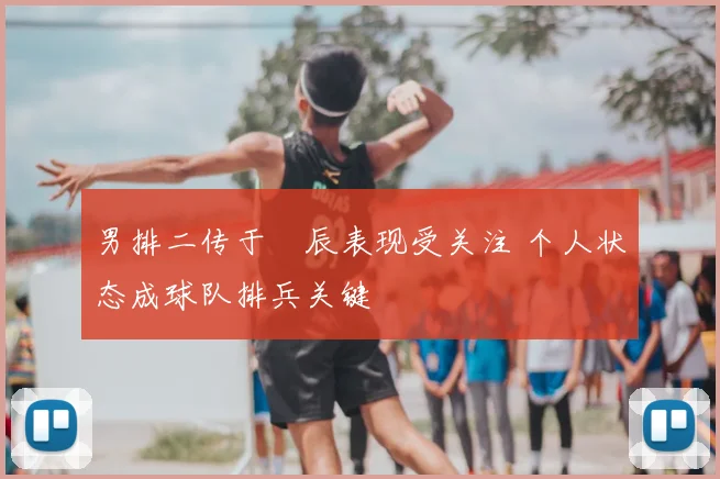 男排二传于垚辰表现受关注 个人状态成球队排兵关键